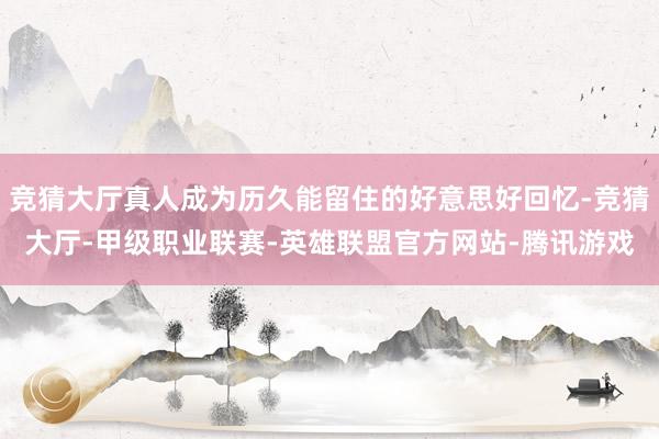 竞猜大厅真人成为历久能留住的好意思好回忆-竞猜大厅-甲级职业联赛-英雄联盟官方网站-腾讯游戏