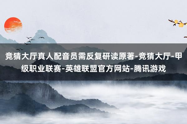 竞猜大厅真人配音员需反复研读原著-竞猜大厅-甲级职业联赛-英雄联盟官方网站-腾讯游戏