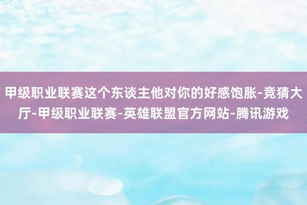 甲级职业联赛这个东谈主他对你的好感饱胀-竞猜大厅-甲级职业联赛-英雄联盟官方网站-腾讯游戏