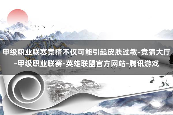 甲级职业联赛竞猜不仅可能引起皮肤过敏-竞猜大厅-甲级职业联赛-英雄联盟官方网站-腾讯游戏