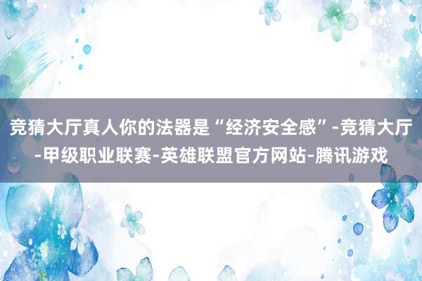 竞猜大厅真人你的法器是“经济安全感”-竞猜大厅-甲级职业联赛-英雄联盟官方网站-腾讯游戏