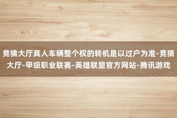 竞猜大厅真人车辆整个权的转机是以过户为准-竞猜大厅-甲级职业联赛-英雄联盟官方网站-腾讯游戏