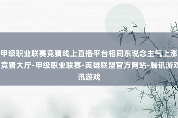 甲级职业联赛竞猜线上直播平台相同东说念主气上涨-竞猜大厅-甲级职业联赛-英雄联盟官方网站-腾讯游戏