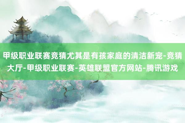 甲级职业联赛竞猜尤其是有孩家庭的清洁新宠-竞猜大厅-甲级职业联赛-英雄联盟官方网站-腾讯游戏