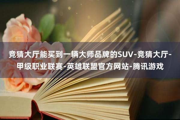 竞猜大厅能买到一辆大师品牌的SUV-竞猜大厅-甲级职业联赛-英雄联盟官方网站-腾讯游戏