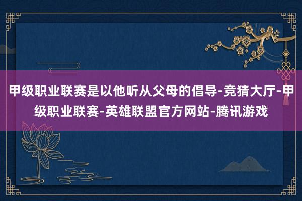 甲级职业联赛是以他听从父母的倡导-竞猜大厅-甲级职业联赛-英雄联盟官方网站-腾讯游戏