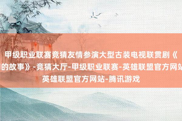 甲级职业联赛竞猜友情参演大型古装电视联贯剧《我和爱妃们的故事》-竞猜大厅-甲级职业联赛-英雄联盟官方网站-腾讯游戏