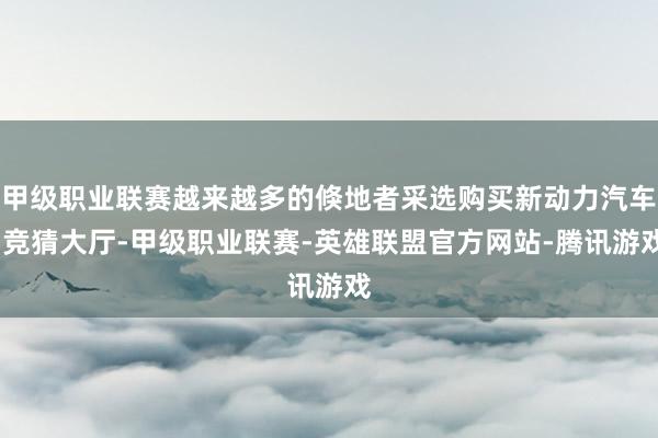 甲级职业联赛越来越多的倏地者采选购买新动力汽车-竞猜大厅-甲级职业联赛-英雄联盟官方网站-腾讯游戏