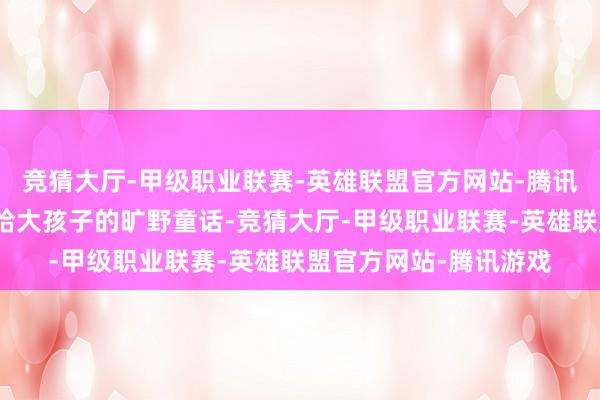 竞猜大厅-甲级职业联赛-英雄联盟官方网站-腾讯游戏更是种下一个送给大孩子的旷野童话-竞猜大厅-甲级职业联赛-英雄联盟官方网站-腾讯游戏