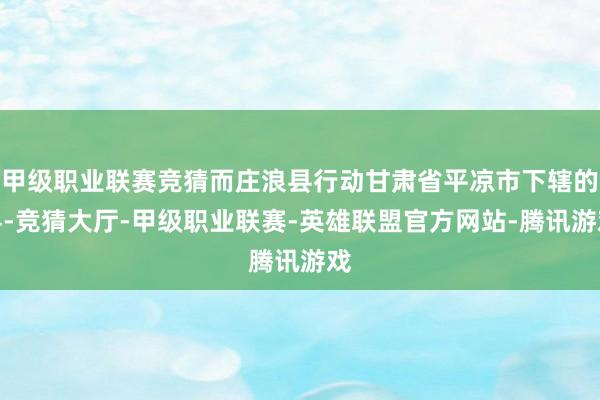 甲级职业联赛竞猜而庄浪县行动甘肃省平凉市下辖的县-竞猜大厅-甲级职业联赛-英雄联盟官方网站-腾讯游戏