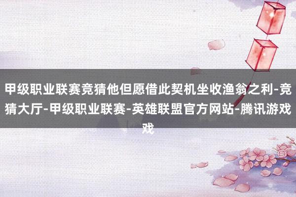 甲级职业联赛竞猜他但愿借此契机坐收渔翁之利-竞猜大厅-甲级职业联赛-英雄联盟官方网站-腾讯游戏