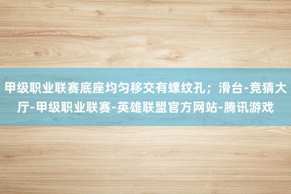 甲级职业联赛底座均匀移交有螺纹孔;滑台-竞猜大厅-甲级职业联赛-英雄联盟官方网站-腾讯游戏