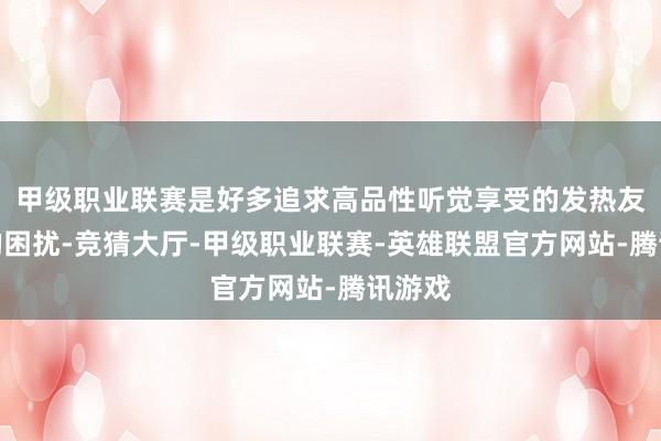 甲级职业联赛是好多追求高品性听觉享受的发热友共同的困扰-竞猜大厅-甲级职业联赛-英雄联盟官方网站-腾讯游戏