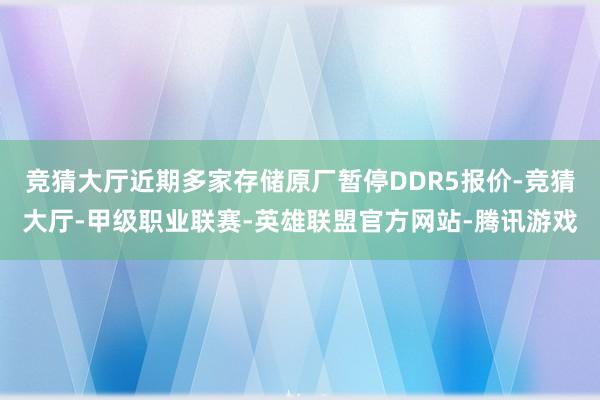 竞猜大厅近期多家存储原厂暂停DDR5报价-竞猜大厅-甲级职业联赛-英雄联盟官方网站-腾讯游戏