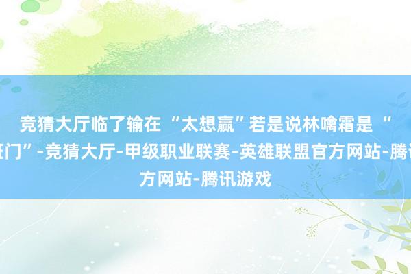 竞猜大厅临了输在 “太想赢”若是说林噙霜是 “弄斧班门”-竞猜大厅-甲级职业联赛-英雄联盟官方网站-腾讯游戏