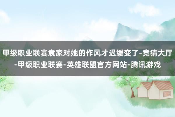 甲级职业联赛袁家对她的作风才迟缓变了-竞猜大厅-甲级职业联赛-英雄联盟官方网站-腾讯游戏