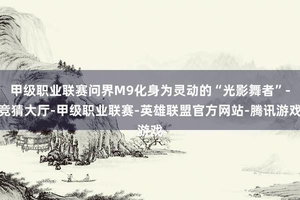 甲级职业联赛问界M9化身为灵动的“光影舞者”-竞猜大厅-甲级职业联赛-英雄联盟官方网站-腾讯游戏