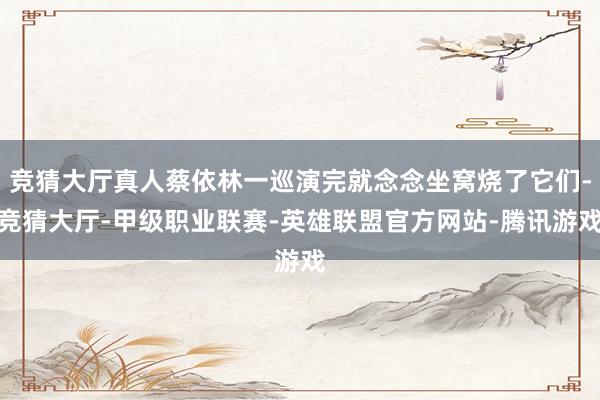 竞猜大厅真人蔡依林一巡演完就念念坐窝烧了它们-竞猜大厅-甲级职业联赛-英雄联盟官方网站-腾讯游戏