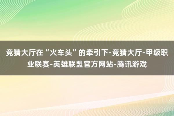 竞猜大厅在“火车头”的牵引下-竞猜大厅-甲级职业联赛-英雄联盟官方网站-腾讯游戏