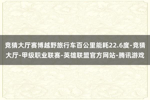竞猜大厅赛博越野旅行车百公里能耗22.6度-竞猜大厅-甲级职业联赛-英雄联盟官方网站-腾讯游戏
