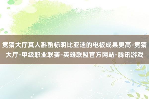 竞猜大厅真人斟酌标明比亚迪的电板成果更高-竞猜大厅-甲级职业联赛-英雄联盟官方网站-腾讯游戏