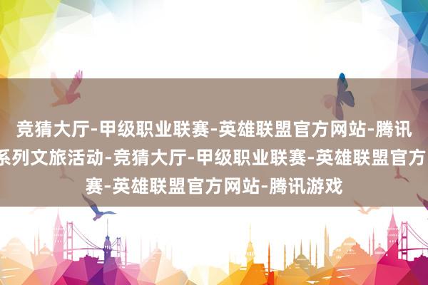 竞猜大厅-甲级职业联赛-英雄联盟官方网站-腾讯游戏改进开展系列文旅活动-竞猜大厅-甲级职业联赛-英雄联盟官方网站-腾讯游戏