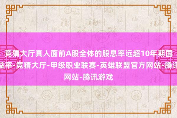 竞猜大厅真人面前A股全体的股息率远超10年期国债收益率-竞猜大厅-甲级职业联赛-英雄联盟官方网站-腾讯游戏