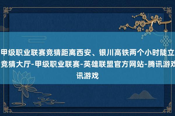 甲级职业联赛竞猜距离西安、银川高铁两个小时陡立-竞猜大厅-甲级职业联赛-英雄联盟官方网站-腾讯游戏