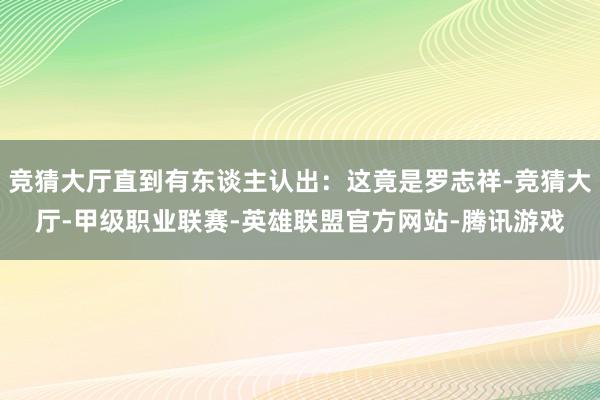 竞猜大厅直到有东谈主认出:这竟是罗志祥-竞猜大厅-甲级职业联赛-英雄联盟官方网站-腾讯游戏