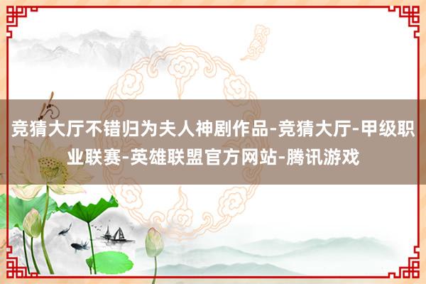 竞猜大厅不错归为夫人神剧作品-竞猜大厅-甲级职业联赛-英雄联盟官方网站-腾讯游戏