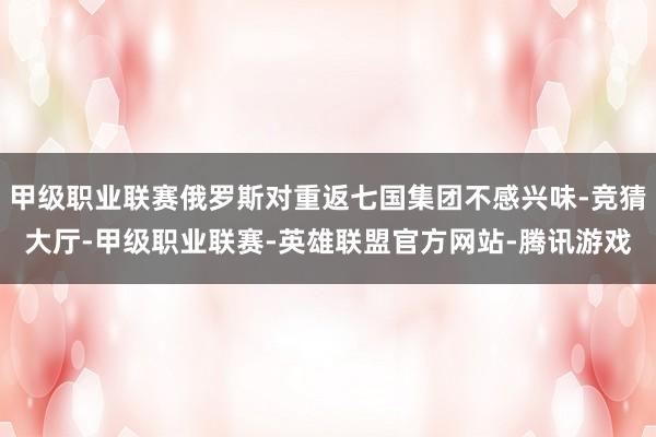 甲级职业联赛俄罗斯对重返七国集团不感兴味-竞猜大厅-甲级职业联赛-英雄联盟官方网站-腾讯游戏