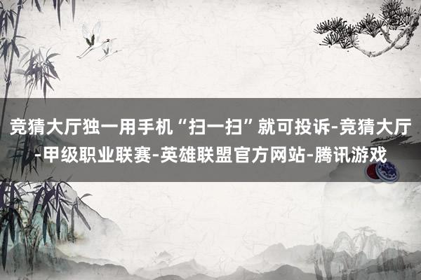 竞猜大厅独一用手机“扫一扫”就可投诉-竞猜大厅-甲级职业联赛-英雄联盟官方网站-腾讯游戏