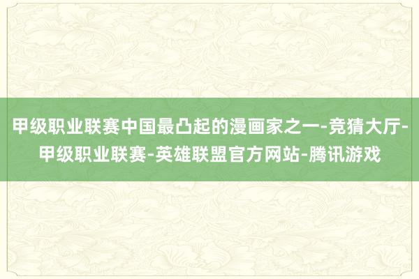 甲级职业联赛中国最凸起的漫画家之一-竞猜大厅-甲级职业联赛-英雄联盟官方网站-腾讯游戏