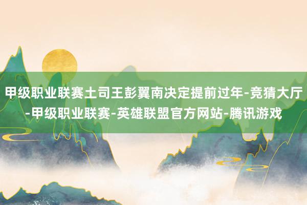 甲级职业联赛土司王彭翼南决定提前过年-竞猜大厅-甲级职业联赛-英雄联盟官方网站-腾讯游戏