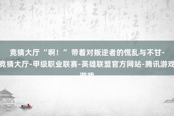 竞猜大厅 “啊！” 带着对叛逆者的慌乱与不甘-竞猜大厅-甲级职业联赛-英雄联盟官方网站-腾讯游戏