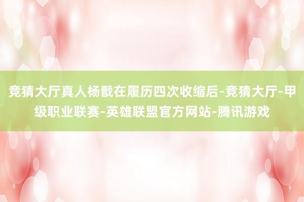 竞猜大厅真人杨戬在履历四次收缩后-竞猜大厅-甲级职业联赛-英雄联盟官方网站-腾讯游戏