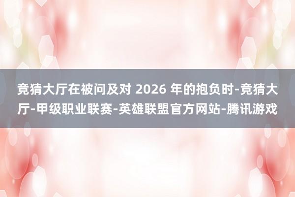 竞猜大厅在被问及对 2026 年的抱负时-竞猜大厅-甲级职业联赛-英雄联盟官方网站-腾讯游戏