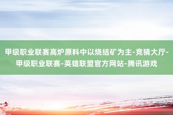 甲级职业联赛高炉原料中以烧结矿为主-竞猜大厅-甲级职业联赛-英雄联盟官方网站-腾讯游戏
