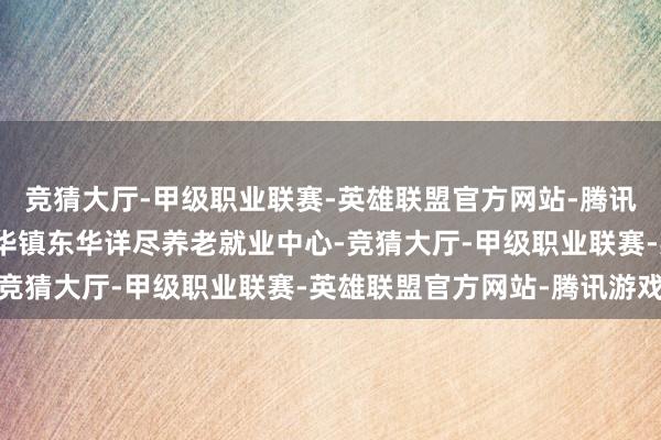 竞猜大厅-甲级职业联赛-英雄联盟官方网站-腾讯游戏在甘肃省华亭市东华镇东华详尽养老就业中心-竞猜大厅-甲级职业联赛-英雄联盟官方网站-腾讯游戏