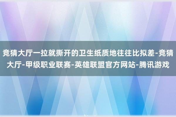 竞猜大厅一拉就撕开的卫生纸质地往往比拟差-竞猜大厅-甲级职业联赛-英雄联盟官方网站-腾讯游戏