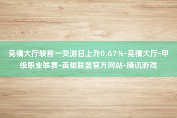 竞猜大厅较前一交游日上升0.67%-竞猜大厅-甲级职业联赛-英雄联盟官方网站-腾讯游戏