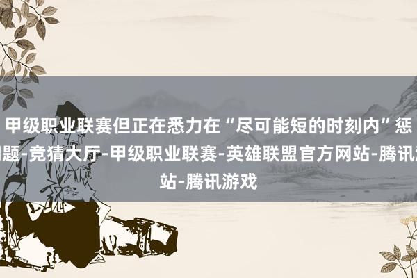 甲级职业联赛但正在悉力在“尽可能短的时刻内”惩处问题-竞猜大厅-甲级职业联赛-英雄联盟官方网站-腾讯游戏