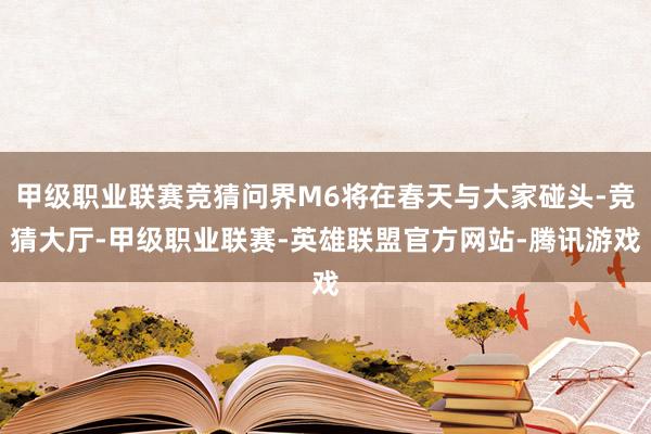 甲级职业联赛竞猜问界M6将在春天与大家碰头-竞猜大厅-甲级职业联赛-英雄联盟官方网站-腾讯游戏