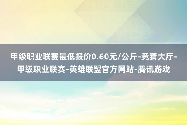 甲级职业联赛最低报价0.60元/公斤-竞猜大厅-甲级职业联赛-英雄联盟官方网站-腾讯游戏