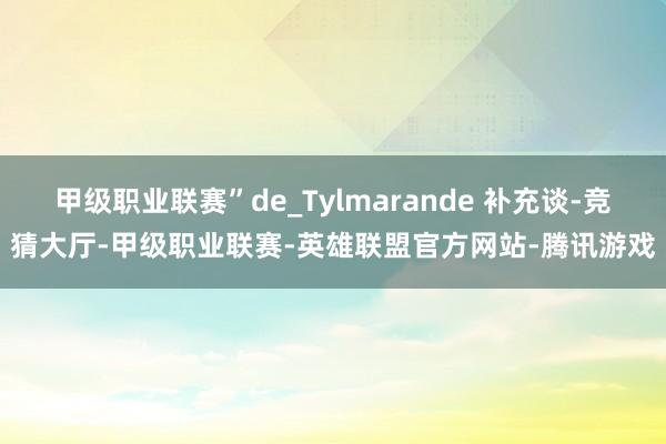 甲级职业联赛”de_Tylmarande 补充谈-竞猜大厅-甲级职业联赛-英雄联盟官方网站-腾讯游戏