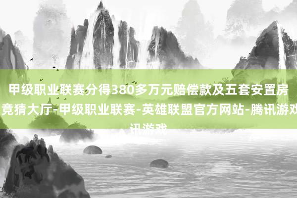 甲级职业联赛分得380多万元赔偿款及五套安置房-竞猜大厅-甲级职业联赛-英雄联盟官方网站-腾讯游戏