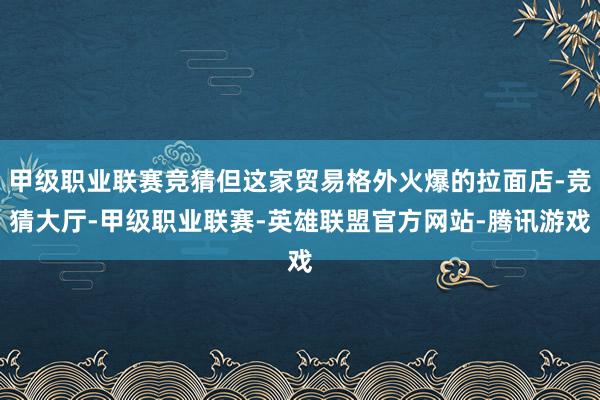 甲级职业联赛竞猜但这家贸易格外火爆的拉面店-竞猜大厅-甲级职业联赛-英雄联盟官方网站-腾讯游戏
