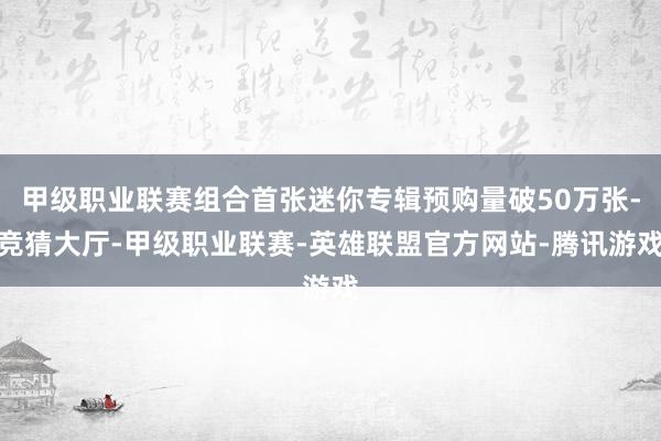 甲级职业联赛组合首张迷你专辑预购量破50万张-竞猜大厅-甲级职业联赛-英雄联盟官方网站-腾讯游戏