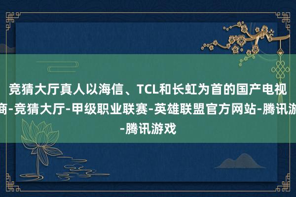 竞猜大厅真人以海信、TCL和长虹为首的国产电视厂商-竞猜大厅-甲级职业联赛-英雄联盟官方网站-腾讯游戏