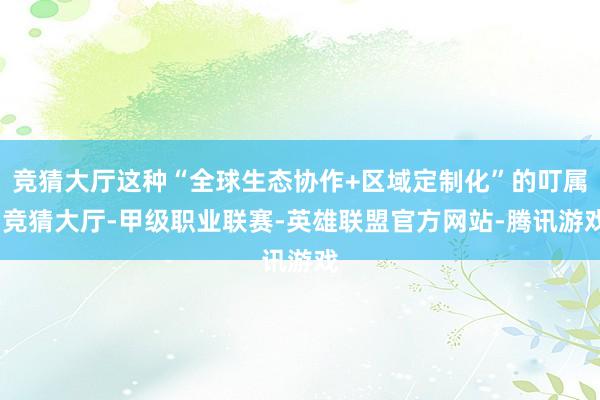 竞猜大厅这种“全球生态协作+区域定制化”的叮属-竞猜大厅-甲级职业联赛-英雄联盟官方网站-腾讯游戏